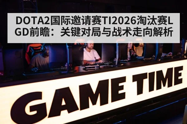 DOTA2国际邀请赛TI2026淘汰赛LGD前瞻:关键对局与战术走向解析